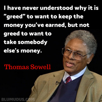 'I have never understood why it is "greed" to want to keep the money you've earned, but not greed to want to take somebody else's money.' Thomas Sowell