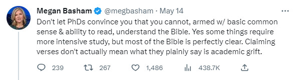 Megan Basham: Don't let PhDs convince you that you cannot, armed w/ basic common sense & ability to read, understand the Bible. Yes some things require momre intensive study, but most of the Bible is perfectly clear. Claiming verses don't actually mean what they plainly say is academic grift.