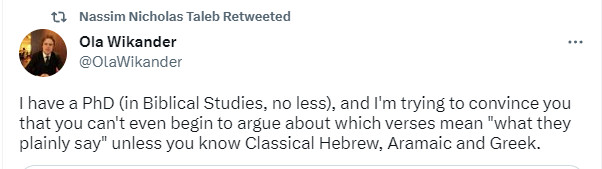 Ola Wikander: I have a PhD (in Biblical Studies, no less), and I'm tryng to convince you that you can't even begin to argue about which verses mean "what they plainly say" unless you know Classical Hebrew, Aramaic and Greek.
